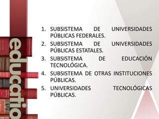 1. SUBSISTEMA DE UNIVERSIDADES
PÚBLICAS FEDERALES.
2. SUBSISTEMA DE UNIVERSIDADES
PÚBLICAS ESTATALES.
3. SUBSISTEMA DE EDUCACIÓN
TECNOLÓGICA.
4. SUBSISTEMA DE OTRAS INSTITUCIONES
PÚBLICAS.
5. UNIVERSIDADES TECNOLÓGICAS
PÚBLICAS.
 