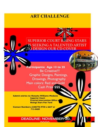 ART CHALLENGE




         SSSUPE RISING STARS
          SUPERIOR COURT
              IS SEEKING A TALENTED ARTIST
              TO DESIGN OUR CD COVER



             Participants: Age 13 to 25
                      Be Creative!!!
              Graphic Designs, Paintings,
                Drawings, Photography
             Main colors: Red and Gold
                     Cash Prize $$$

Submit entries to: Natasha Williams-Modeste
                 Superior Court
                 Pretrial Intervention Office or
                 Risings Stars Pan Yard

Contact Numbers: (340)778-9750 x 6647 or
                713-0489




        DEADLINE: NOVEMBER 30,
                2009
 