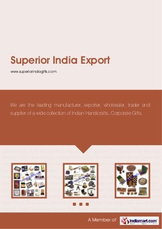 A Member of
Superior India Export
www.superiorindiagifts.com
Corporate Gifts Brass Nautical Gifts Wooden Games Wooden Furniture Desktop Table
Tops Religious Gifts Brass Key Chains Metal Key Chains Wooden Key Chains Brass Table
Clocks, Brass Wall Clocks and Pocket Watches Wooden Metal Table Clock Promotional Clocks
Plastic Table Clocks and Alarm Clock Wooden Puzzles Brass Compass Magnetic Compass and
Nautical Compass Wooden Chess Wooden Backgammon Travel Chess Promotional Gifts Set
Pen Sets Wooden Pen Metal Wall Clocks Metal Watches Plastic Wall Clocks Wooden Wall
Clocks Wooden Watches Brass Telescope Brass Binocular Pocket Telescope Sand Timer Hour
Glass Magnifiers Lens Antique Gramophone Antique Telephone Wooden
Gramophone Promotional Plastic Pens Metal Pens Ball Pen Roller Pen Diaries Organiser Planner
Calender Diary Photo Frames Photo Albums God Figure For Car Utilities Indian Flag Wall
Hanging Plastic Table Desktop Utilities Brass Chess Set Chess Coins Wooden Chess Set
Chess Coin Camel Bone Chess Set Chess Coins Kitchenware Home Decor Awards Momentous
Trophy Sand Timer Corporate Gifts Brass Nautical Gifts Wooden Games Wooden
Furniture Desktop Table Tops Religious Gifts Brass Key Chains Metal Key Chains Wooden Key
Chains Brass Table Clocks, Brass Wall Clocks and Pocket Watches Wooden Metal Table
Clock Promotional Clocks Plastic Table Clocks and Alarm Clock Wooden Puzzles Brass
Compass Magnetic Compass and Nautical Compass Wooden Chess Wooden Backgammon
Travel Chess Promotional Gifts Set Pen Sets Wooden Pen Metal Wall Clocks Metal
Watches Plastic Wall Clocks Wooden Wall Clocks Wooden Watches Brass Telescope Brass
We are the leading manufacturer, exporter, wholesaler, trader and
supplier of a wide collection of Indian Handicrafts, Corporate Gifts.
 