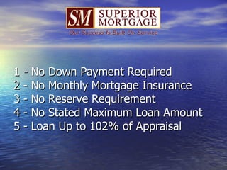 1 - No Down Payment Required 2 - No Monthly Mortgage Insurance 3 - No Reserve Requirement 4 - No Stated Maximum Loan Amount 5 - Loan Up to 102% of Appraisal 