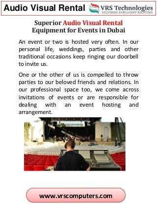 Audio Visual Rental
www.vrscomputers.com
Superior Audio Visual Rental
Equipment for Events in Dubai
An event or two is hosted very often. In our
personal life, weddings, parties and other
traditional occasions keep ringing our doorbell
to invite us.
One or the other of us is compelled to throw
parties to our beloved friends and relations. In
our professional space too, we come across
invitations of events or are responsible for
dealing with an event hosting and
arrangement.
 