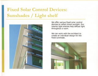 Fixed Solar Control Devices:
Sunshades / Light shelf
                     We offer various fixed solar control
                     devices to reflect direct sunlight. Our
                     interior light shelves help diffuse light
                     throughout a room.

                     We can work with the architect to
                     create an individual desig n for the
                     fixed sunshade.
 