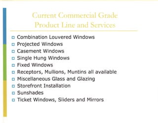 Current Commercial Grade
           Product Line and Services
CJ   Combination Louvered Windows
CJ   Projected Windows
CJ   Casement Windows
CJ   Single Hung Windows
CJ   Fixed Windows
CJ   Receptors, Mullions, Muntins all available
CJ   Miscellaneous Glass and Glazing
CJ   Storefront Installation
CJ   Sunshades
CJ   Ticket Windows, Sliders and Mirrors
 