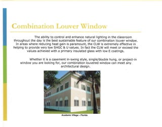 Combination Louver Window
               The ability to control and enhance natural lighting in the classroom
throughout the day is the best sustainable feature of our combination louver window.
  In areas where reducing heat gain is paramount, the CLW is extremely effective in
helping to provide very low SHGC & U values. In fact the CLW will meet or exceed the
          values achieved with a primary insulated glass with low E coatings.

          Whether it is a casement in-swing style, single/double hung, or project-in
    window you are looking for, our combination louvered window can meet any
                                architectural design.




                                Academic Village - Florida
 