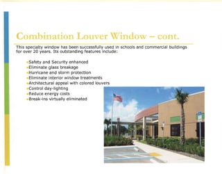 Combination Louver Window - cont.
This specialty window has been successfully used in schools and commercial    buildings
for over 20 years. Its outstanding features include:

      Safety and Security enhanced
      Eliminate glass breakage
      Hurricane and storm protection
      Eliminate interior window treatments
      Architectural appeal with colored louvers
      ~ontrol day-lighting                  I~~~~~~~. '~~.~;~.J~·~~.:~-~~'.1/~·~~
                                                    ~~~~~(~.
                                                           ".'        }      .~'   '(',,-""'~'{'LJ'   :~"'_}'d';·;·~~'.~ '. ~~),_:.1~



      Reduce energy costs
      Break-ins virtually eliminated
                                                   -
 