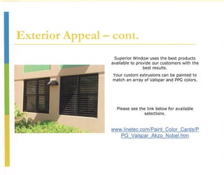 Exterior Appeal - cont.
                   Superior Window uses the best products
                  available to provide our customers with the
                                  best results.
                  Your custom extrusions can be painted to
                  match an array of Valspar and PPG colors.




                    Please see the link below for available
                                  selections.



                 www.linetec.com/Paint Color Cards/P
                    PG Valspar Akzo Nobel,htm
 