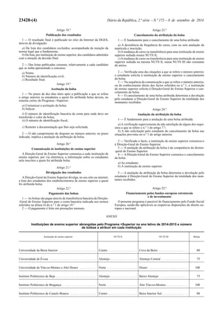 23428-(4) Diário da República, 2.ª série — N.º 172 — 8 de setembro de 2014 
Artigo 18.º 
Publicação dos resultados 
1 — O resultado final é publicado no sítio da Internet da DGES, 
através da divulgação: 
a) Da lista dos candidatos excluídos, acompanhada da menção da 
norma legal que a fundamenta; 
b) Da lista, por instituição de ensino superior, dos candidatos admitidos 
com a menção da decisão final. 
2 — Das listas publicadas constam, relativamente a cada candidato 
que se tenha apresentado a concurso: 
a) Nome; 
b) Número de identificação civil; 
c) Resultado final. 
Artigo 19.º 
Aceitação da bolsa 
1 — No prazo de dez dias úteis após a publicação a que se refere 
o artigo anterior os estudantes a quem foi atribuída bolsa devem, no 
sistema online do Programa +Superior: 
a) Comunicar a aceitação da bolsa; 
b) Indicar: 
i) O número de identificação bancária da conta para onde deve ser 
transferido o valor da bolsa; 
ii) O número de identificação fiscal; 
c) Remeter a documentação que lhes seja solicitada. 
2 — O não cumprimento do disposto no número anterior, no prazo 
indicado, implica a anulação da atribuição da bolsa. 
Artigo 20.º 
Comunicação às instituições de ensino superior 
A Direção -Geral do Ensino Superior comunica a cada instituição de 
ensino superior, por via eletrónica, a informação sobre os estudantes 
nela inscritos a quem foi atribuída bolsa. 
Artigo 21.º 
Divulgação dos resultados 
A Direção -Geral do Ensino Superior divulga, no seu sítio na internet, 
a lista dos estudantes dos estabelecimentos de ensino superior a quem 
foi atribuída bolsa. 
Artigo 22.º 
Pagamento das bolsas 
1 — As bolsas são pagas através de transferência bancária da Direção- 
-Geral do Ensino Superior para a conta bancária indicada nos termos 
referidos na alínea b) do n.º 1 do artigo 19.º 
2 — O pagamento é feito em prestações mensais. 
Artigo 23.º 
Cancelamento da atribuição da bolsa 
1 — É fundamento para o cancelamento de uma bolsa atribuída: 
a) A desistência da frequência do curso, com ou sem anulação da 
matrícula e inscrição; 
b) A mudança de curso ou transferência para uma instituição de ensino 
superior sediada noutra NUTS II; 
c) A mudança de curso ou transferência para uma instituição de ensino 
superior sediada na mesma NUTS II, numa NUTS III não constante 
do anexo. 
2 — Verificada uma das situações a que se refere o número anterior, 
o estudante solicita à instituição de ensino superior o cancelamento 
da bolsa. 
3 — Na sequência da comunicação a que se refere o número anterior, 
ou do conhecimento direto dos factos referidos no n.º 1, a instituição 
de ensino superior solicita à Direção -Geral do Ensino Superior o can-celamento 
da bolsa. 
4 — O cancelamento de uma bolsa atribuída determina a devolução 
pelo estudante à Direção -Geral do Ensino Superior da totalidade dos 
montantes recebidos. 
Artigo 24.º 
Anulação da atribuição da bolsa 
1 — É fundamento para a anulação de uma bolsa atribuída: 
a) A verificação superveniente da não satisfação de algum dos requi-sitos 
a que se refere o n.º 1 do artigo 7.º; 
b) A não solicitação pelo estudante do cancelamento da bolsa nas 
situações previstas no n.º 1 do artigo anterior. 
2 — Verificado o facto, a instituição de ensino superior comunica -o 
à Direção -Geral do Ensino Superior. 
3 — A anulação da atribuição da bolsa é da competência do diretor- 
-geral do Ensino Superior. 
4 — A Direção -Geral do Ensino Superior comunica o cancelamento 
da bolsa: 
a) Ao estudante; 
b) À instituição de ensino superior. 
5 — A anulação da atribuição da bolsa determina a devolução pelo 
estudante à Direção -Geral do Ensino Superior da totalidade dos mon-tantes 
recebidos. 
Artigo 25.º 
Financiamento pelos fundos europeus estruturais 
e de investimento 
O presente programa é passível de financiamento pelo Fundo Social 
Europeu, sendo -lhe aplicáveis as respetivas disposições do direito eu-ropeu 
e nacional. 
ANEXO 
Instituições de ensino superior abrangidas pelo Programa +Superior no ano letivo de 2014 -2015 e número 
de bolsas a atribuir em cada instituição 
Instituição de ensino superior NUTS II NUTS III Bolsas 
Universidade da Beira Interior . . . . . . . . . . . . . . . . . . . . . . . Centro . . . . . . . . . . . . . . . . . . Cova da Beira . . . . . . . . . . . . . . . . . . 80 
Universidade de Évora . . . . . . . . . . . . . . . . . . . . . . . . . . . . . Alentejo . . . . . . . . . . . . . . . . . Alentejo Central . . . . . . . . . . . . . . . . 75 
Universidade de Trás -os -Montes e Alto Douro . . . . . . . . . . Norte . . . . . . . . . . . . . . . . . . . Douro . . . . . . . . . . . . . . . . . . . . . . . . 100 
Instituto Politécnico de Beja . . . . . . . . . . . . . . . . . . . . . . . . . Alentejo . . . . . . . . . . . . . . . . . Baixo Alentejo . . . . . . . . . . . . . . . . . 75 
Instituto Politécnico de Bragança . . . . . . . . . . . . . . . . . . . . . Norte . . . . . . . . . . . . . . . . . . . Alto Trás -os -Montes . . . . . . . . . . . . . 100 
Instituto Politécnico de Castelo Branco . . . . . . . . . . . . . . . . Centro . . . . . . . . . . . . . . . . . . Beira Interior Sul . . . . . . . . . . . . . . . . 80 
 