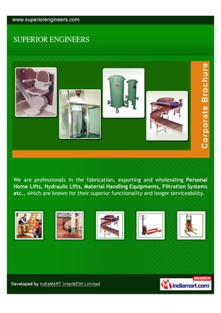 We are professionals in the fabrication, exporting and wholesaling Personal
Home Lifts, Hydraulic Lifts, Material Handling Equipments, Filtration Systems
etc., which are known for their superior functionality and longer serviceability.
 