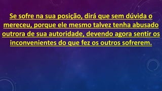 Se sofre na sua posição, dirá que sem dúvida o
mereceu, porque ele mesmo talvez tenha abusado
outrora de sua autoridade, devendo agora sentir os
inconvenientes do que fez os outros sofrerem.
 