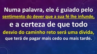 Numa palavra, ele é guiado pelo
sentimento do dever que a sua fé lhe infunde,
e a certeza de que todo
desvio do caminho reto será uma dívida,
que terá de pagar mais cedo ou mais tarde.
 