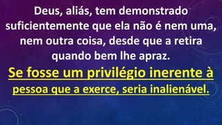 Deus, aliás, tem demonstrado
suficientemente que ela não é nem uma,
nem outra coisa, desde que a retira
quando bem lhe apraz.
Se fosse um privilégio inerente à
pessoa que a exerce, seria inalienável.
 