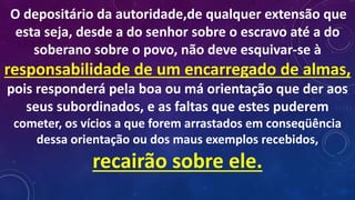 O depositário da autoridade,de qualquer extensão que
esta seja, desde a do senhor sobre o escravo até a do
soberano sobre o povo, não deve esquivar-se à
responsabilidade de um encarregado de almas,
pois responderá pela boa ou má orientação que der aos
seus subordinados, e as faltas que estes puderem
cometer, os vícios a que forem arrastados em conseqüência
dessa orientação ou dos maus exemplos recebidos,
recairão sobre ele.
 