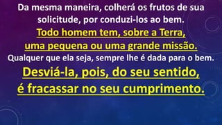 Da mesma maneira, colherá os frutos de sua
solicitude, por conduzi-los ao bem.
Todo homem tem, sobre a Terra,
uma pequena ou uma grande missão.
Qualquer que ela seja, sempre lhe é dada para o bem.
Desviá-la, pois, do seu sentido,
é fracassar no seu cumprimento.
 
