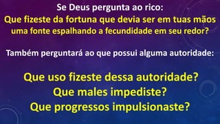 Se Deus pergunta ao rico:
Que fizeste da fortuna que devia ser em tuas mãos
uma fonte espalhando a fecundidade em seu redor?
Também perguntará ao que possui alguma autoridade:
Que uso fizeste dessa autoridade?
Que males impediste?
Que progressos impulsionaste?
 