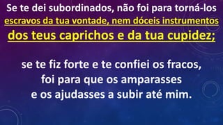 Se te dei subordinados, não foi para torná-los
escravos da tua vontade, nem dóceis instrumentos
dos teus caprichos e da tua cupidez;
se te fiz forte e te confiei os fracos,
foi para que os amparasses
e os ajudasses a subir até mim.
 
