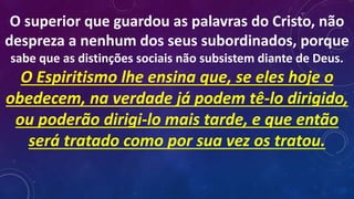 O superior que guardou as palavras do Cristo, não
despreza a nenhum dos seus subordinados, porque
sabe que as distinções sociais não subsistem diante de Deus.
O Espiritismo lhe ensina que, se eles hoje o
obedecem, na verdade já podem tê-lo dirigido,
ou poderão dirigi-lo mais tarde, e que então
será tratado como por sua vez os tratou.
 