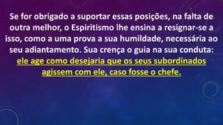 Se for obrigado a suportar essas posições, na falta de
outra melhor, o Espiritismo lhe ensina a resignar-se a
isso, como a uma prova a sua humildade, necessária ao
seu adiantamento. Sua crença o guia na sua conduta:
ele age como desejaria que os seus subordinados
agissem com ele, caso fosse o chefe.
 