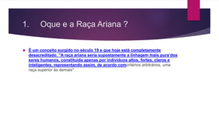 1. Oque e a Raça Ariana ? 
 É um conceito surgido no século 19 e que hoje está completamente 
desacreditado. "A raça ariana seria supostamente a linhagem ‘mais pura’ dos 
seres humanos, constituída apenas por indivíduos altos, fortes, claros e 
inteligentes, representando assim, de acordo comcritérios arbitrários, uma 
raça superior às demais" 
 