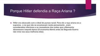 Porque Hitler defendia a Raça Ariana ? 
 Hitler era obcecado com o ideal de pureza racial. Para ele a raça ariana era a 
suprema , e os que não se encaixavam neste pensamento , eram 
considerados inferiores e os causadores dos males que a Alemanha 
atravessava naquela época (A economia Alemã antes da Segunda Guerra 
não vivia nos seus melhores dias). 
 