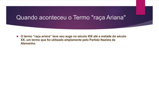 Quando aconteceu o Termo "raça Ariana" 
 O termo “raça ariana” teve seu auge no século XIX até a metade do século 
XX, um termo que foi utilizado amplamente pelo Partido Nazista da 
Alemanha. 
 