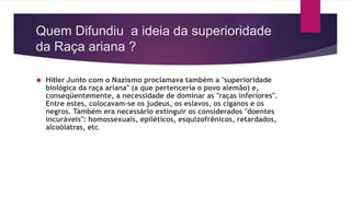Quem Difundiu a ideia da superioridade 
da Raça ariana ? 
 Hitler Junto com o Nazismo proclamava também a "superioridade 
biológica da raça ariana" (a que pertenceria o povo alemão) e, 
conseqüentemente, a necessidade de dominar as "raças inferiores". 
Entre estes, colocavam-se os judeus, os eslavos, os ciganos e os 
negros. Também era necessário extinguir os considerados "doentes 
incuráveis": homossexuais, epiléticos, esquizofrênicos, retardados, 
alcoólatras, etc. 
 