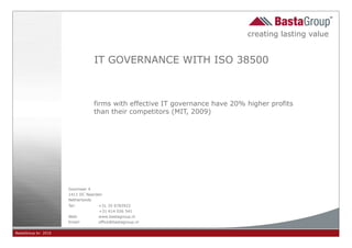 creating lasting value


                                IT GOVERNANCE WITH ISO 38500



                                firms with effective IT governance have 20% higher profits
                                than their competitors (MIT, 2009)




                     Gooimeer 4
                     1411 DC Naarden
                     Netherlands
                     Tel:         +31 35 6783922
                                  +31 614 026 541
                     Web:         www.bastagroup.nl
                     Email:       office@bastagroup.nl

BastaGroup bv 2010                                                                             ¥- -
                                                                                             MATS BEEM @
 