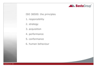 ISO 38500: the principles

                     1. responsibility

                     2. strategy

                     3. acquisition

                     4. performance

                     5. conformance

                     6. human behaviour




BastaGroup bv 2011                          10
 