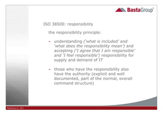 ISO 38500: responsibility

                       the responsibility principle:

                       -   understanding (‘what is included’ and
                           ‘what does the responsibility mean’) and
                           accepting (‘I agree that I am responsible’
                           and ‘I feel responsible’) responsibility for
                           supply and demand of IT

                       -   those who have the responsibility also
                           have the authority (explicit and well
                           documented, part of the normal, overall
                           command structure)




BastaGroup bv 2011                             11
 