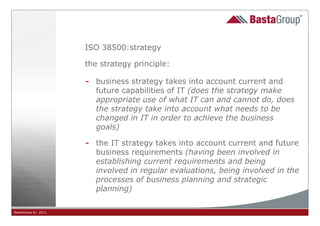 ISO 38500:strategy

                     the strategy principle:

                     -   business strategy takes into account current and
                         future capabilities of IT (does the strategy make
                         appropriate use of what IT can and cannot do, does
                         the strategy take into account what needs to be
                         changed in IT in order to achieve the business
                         goals)

                     -   the IT strategy takes into account current and future
                         business requirements (having been involved in
                         establishing current requirements and being
                         involved in regular evaluations, being involved in the
                         processes of business planning and strategic
                         planning)

BastaGroup bv 2011                             12
 