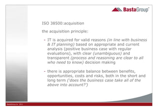 ISO 38500:acquisition

                     the acquisition principle:

                      - IT is acquired for valid reasons (in line with business
                        & IT planning) based on appropriate and current
                        analysis (positive business case with regular
                        evaluations), with clear (unambiguous) and
                        transparent (process and reasoning are clear to all
                        who need to know) decision making

                      - there is appropriate balance between benefits,
                        opportunities, costs and risks, both in the short and
                        long term (‘does the business case take all of the
                        above into account?’)




BastaGroup bv 2011                            13
 