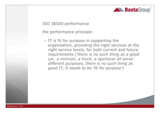 ISO 38500:performance

                     the performance principle:

                     - IT is fit for purpose in supporting the
                       organisation, providing the right services at the
                       right service levels, for both current and future
                       requirements (‘there is no such thing as a good
                       car, a minivan, a truck, a sportscar all serve
                       different purposes, there is no such thing as
                       good IT, it needs to be ‘fit for purpose’)




BastaGroup bv 2011                           14
 