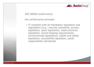 ISO 38500:conformance

                     the conformance principle:

                     - IT complies with all mandatory legislation and
                       regulations (e.g.: security standards, privacy
                       legislation, spam legislation, trade practices
                       legislation, record keeping requirements,
                       environmental legislations, health and safety
                       legislation, accessibility legislaton, social
                       responsibility standards)




BastaGroup bv 2011                          15
 