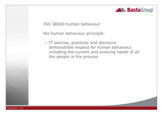 ISO 38500:human behaviour

                     the human behaviour principle:

                     - IT policies, practices and decisions
                       demonstrate respect for human behaviour,
                       including the current and evolving needs of all
                       the people in the process




BastaGroup bv 2011                          16
 