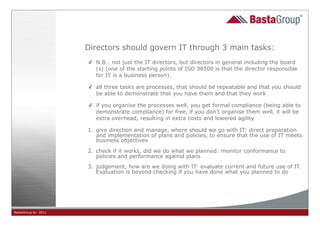 Directors should govern IT through 3 main tasks:
                     ✓ N.B.: not just the IT directors, but directors in general including the board
                       (s) (one of the starting points of ISO 38500 is that the director responsible
                       for IT is a business person).

                     ✓ all three tasks are processes, that should be repeatable and that you should
                       be able to demonstrate that you have them and that they work

                     ✓ if you organise the processes well, you get formal compliance (being able to
                       demonstrate compliance) for free, if you don’t organise them well, it will be
                       extra overhead, resulting in extra costs and lowered agility

                     1. give direction and manage, where should we go with IT: direct preparation
                        and implementation of plans and policies, to ensure that the use of IT meets
                        business objectives

                     2. check if it works, did we do what we planned: monitor conformance to
                        policies and performance against plans
                     3. judgement, how are we doing with IT: evaluate current and future use of IT.
                        Evaluation is beyond checking if you have done what you planned to do




BastaGroup bv 2011                                     18
 