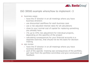 ISO 38500 example where/how to implement -3

                      • business cases
                        - have the IT director in on all meetings where you have
                          business directors
                        - use discounted cashflows for each business case
                        - use a risk adjusted interest rates for all calculations
                        - close to your normal cost of capital for replacing something
                          you already have
                        - 1% up to 15% risk adjustment for individual projects,
                          depending on the specifics of the project
                        - calculating consequences for your financial accounts is a
                          separate exercise, that should not be the basis for decision
                          making
                      • ops review
                        - have the IT director in on all meetings where you have
                          business directors
                        - part of the agenda: tracking ops consequences of the portfolio,
                          get input from the portfolio-committee and give conclusions as
                          feedback


BastaGroup bv 2011                                    21
 