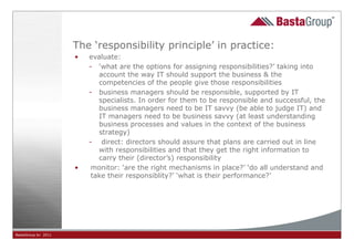 The ‘responsibility principle’ in practice:
                     •   evaluate:
                         - ‘what are the options for assigning responsibilities?’ taking into
                            account the way IT should support the business & the
                            competencies of the people give those responsibilities
                         - business managers should be responsible, supported by IT
                            specialists. In order for them to be responsible and successful, the
                            business managers need to be IT savvy (be able to judge IT) and
                            IT managers need to be business savvy (at least understanding
                            business processes and values in the context of the business
                            strategy)
                         - direct: directors should assure that plans are carried out in line
                            with responsibilities and that they get the right information to
                            carry their (director’s) responsibility
                     •    monitor: ‘are the right mechanisms in place?’ ‘do all understand and
                          take their responsiblity?’ ‘what is their performance?’




BastaGroup bv 2011                                       22
 