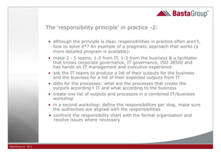 The ‘responsibility principle’ in practice -2:

                      • although the principle is clear, responsibilities in practice often aren’t,
                        how to solve it*? An example of a pragmatic approach that works (a
                        more detailed program is available):
                      • make 2 - 5 teams, 1-2 from IT, 1-3 from the business & a facilitator
                        that knows corporate governance, IT governance, ISO 38500 and
                        has hands on IT management and executive experience
                      • ask the IT teams to produce a list of their outputs for the business
                        and the business for a list of their expected outputs from IT
                      • ditto for the processes: what are the processes that create the
                        outputs according t IT and what according to the business
                      • create one list of outputs and processes in a combined IT/business
                        workshop
                      • in a second workshop: define the responsibilities per step, make sure
                        the authorities are aligned with the responsibilities
                      • confront the responsibility chart with the formal organisation and
                        resolve issues where necessary




BastaGroup bv 2011                                         23
 