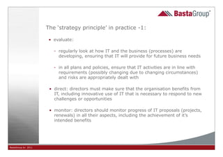 The ‘strategy principle’ in practice -1:

                      • evaluate:

                        - regularly look at how IT and the business (processes) are
                          developing, ensuring that IT will provide for future business needs

                        - in all plans and policies, ensure that IT activities are in line with
                          requirements (possibly changing due to changing circumstances)
                          and risks are appropriately dealt with

                      • direct: directors must make sure that the organisation benefits from
                        IT, including innovative use of IT that is necessary to respond to new
                        challenges or opportunities

                      • monitor: directors should monitor progress of IT proposals (projects,
                        renewals) in all their aspects, including the achievement of it’s
                        intended benefits




BastaGroup bv 2011                                        24
 