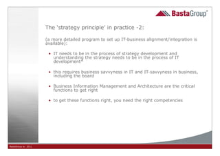 The ‘strategy principle’ in practice -2:

                     (a more detailed program to set up IT-business alignment/integration is
                     available):

                      • IT needs to be in the process of strategy development and
                        understanding the strategy needs to be in the process of IT
                        development*

                      • this requires business savvyness in IT and IT-savvyness in business,
                        including the board

                      • Business Information Management and Architecture are the critical
                        functions to get right

                      • to get these functions right, you need the right competencies




BastaGroup bv 2011                                       25
 