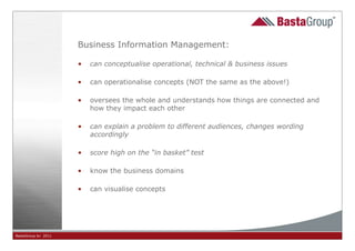 Business Information Management:

                     •   can conceptualise operational, technical & business issues

                     •   can operationalise concepts (NOT the same as the above!)

                     •   oversees the whole and understands how things are connected and
                         how they impact each other

                     •   can explain a problem to different audiences, changes wording
                         accordingly

                     •   score high on the “in basket” test

                     •   know the business domains

                     •   can visualise concepts




BastaGroup bv 2011                                       28
 