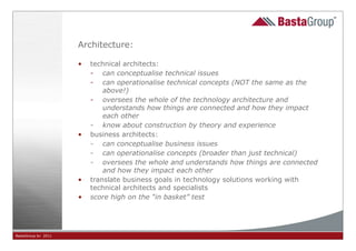Architecture:

                     •   technical architects:
                         - can conceptualise technical issues
                         - can operationalise technical concepts (NOT the same as the
                             above!)
                         - oversees the whole of the technology architecture and
                             understands how things are connected and how they impact
                             each other
                         - know about construction by theory and experience
                     •   business architects:
                         - can conceptualise business issues
                         - can operationalise concepts (broader than just technical)
                         - oversees the whole and understands how things are connected
                             and how they impact each other
                     •   translate business goals in technology solutions working with
                         technical architects and specialists
                     •   score high on the “in basket” test




BastaGroup bv 2011                                    29
 