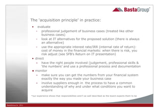 The ‘acquisition principle’ in practice:
                     •  evaluate
                       - professional judgement of business cases (treated like other
                           business cases)
                       - look at IT alternatives for the proposed solution (there is always
                           an alternative)
                       - use the appropriate interest rate/IRR (internal rate of return):
                           cost of money in the financial markets: when there is risk, you
                           risk adjust (see SFB’s Return on IT presentation)
                     • direct
                       - have the right people involved (judgement, professional skills &
                           ‘the numbers’ and use a professional process and documentation
                     • monitor
                       - make sure you can get the numbers from your financial system
                           exactly the way you made your business case
                       - involve suppliers enough in the process to have a common
                           understanding of why and under what conditions you want to
                           acquire
                     *our experience shows that responsibilities aren’t as well described as the board expects them to be



BastaGroup bv 2011                                                         30
 
