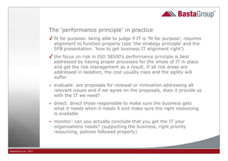 The ‘performance principle’ in practice
                     ✓ fit for purpose: being able to judge if IT is ‘fit for purpose’, requires
                       alignment to function properly (see ‘the strategy principle’ and the
                       SFB presentation: ‘how to get business IT alignment right’)
                     ✓ the focus on risk in ISO 38500‘s performance principle is best
                       addressed by having proper processes for the whole of IT in place
                       and get the risk management as a result. If all risk areas are
                       addressed in isolation, the cost usually rises and the agility will
                       suffer
                     - evaluate: are proposals for renewal or innovation addressing all
                       relevant issues and if we agree on the proposals, does it provide us
                       with the IT we need?
                     - direct: direct those responsible to make sure the business gets
                       what it needs when it needs it and make sure the right resourcing
                       is available
                     - monitor: can you actually conclude that you get the IT your
                       organisations needs? (supporting the business, right priority
                       resourcing, policies followed properly)



BastaGroup bv 2011                                         31
 