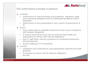 The conformance principle in practice:

                     • evaluate:
                       - conformance to internal policies and guidelines, regulatory, legal
                            and contractual obligations and to professional guidelines where
                            applicable
                         - conformance to the (organisation’s own) system of governance of
                            IT
                     •   direct:
                         - those responsible to establish mechanisms that ensure compliance
                            with relevant obligations
                         - to ensure that policies exist and are enforced that enable the
                            organisation to comply with internal obligations
                         - that IT staff follow relevant guidelines for professional behaviour
                            and development
                         - actions relating to IT to be ethical
                     •   monitor:
                         - compliance and conformance using appropriate reporting and audit
                            practices
                         - IT activities to ensure that all relevant obligations
                            are met

BastaGroup bv 2011                                         32
 