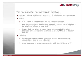 The human behaviour principle in practice:
                     • evaluate: ensure that human behaviours are identified and considered
                     • direct:

                         - It activities to be consistent with human behaviours
                         - that any issue (risk, opportunity, concern, generic issue etc) can
                            be raised by anyone at any time

                         - issues that are raised are addressed according to the rules
                            (policies, procedures) and escalated to the right level of decision
                            making
                     •   monitor

                         - IT activities to ensure that identified human behaviours are
                            relevant and paid proper attention

                         - work practices, to ensure consistency with the right use of IT




BastaGroup bv 2011                                         33
 