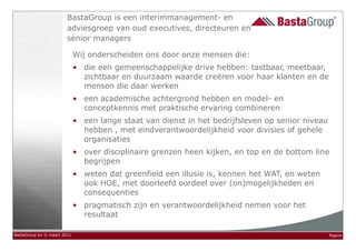 BastaGroup is een interimmanagement- en
                        adviesgroep van oud executives, directeuren en
                        senior managers

                             Wij onderscheiden ons door onze mensen die:
                             • die een gemeenschappelijke drive hebben: tastbaar, meetbaar,
                               zichtbaar en duurzaam waarde creëren voor haar klanten en de
                               mensen die daar werken
                             • een academische achtergrond hebben en model- en
                               conceptkennis met praktische ervaring combineren
                             • een lange staat van dienst in het bedrijfsleven op senior niveau
                               hebben , met eindverantwoordelijkheid voor divisies of gehele
                               organisaties
                             • over disciplinaire grenzen heen kijken, en top en de bottom line
                               begrijpen
                             • weten dat greenfield een illusie is, kennen het WAT, en weten
                               ook HOE, met doorleefd oordeel over (on)mogelijkheden en
                               consequenties
                             • pragmatisch zijn en verantwoordelijkheid nemen voor het
                               resultaat

BastaGroup bv © maart 2011                                                                        Pagina
 