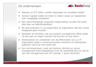 De onderwerpen

                        • Waarde uit ICT halen, zonder kopzorgen en onnodige kosten
                        • Human Capital sneller en beter in zetten zodat uw toptalenten
                          niet vroegtijdig vertrekken
                        • Een samenhangende corporate responsibility invullen die recht
                          doet aan uw bedrijfsidentiteit
                        • De best practices in uw organisatie zo organiseren dat die overal
                          toegepast gaan worden
                        • Opzetten en inrichten van een project management office zodat
                          na een jaar uw eigen mensen het kunnen en ook doen!
                        • Onderzoeken en verbeteren van de effectiviteit van uw IT
                          organisatie zodat u miscommunicatie voorkomt en belangrijke
                          aspecten niet over het hoofd ziet
                        • Uw commissarissen, raad van bestuur, directie en senior
                          management team bijspijkeren over de essentiële do’s en don’ts
                          van het management van ICT (zonder 1 gram techniek)



BastaGroup bv © maart 2011                                                                 Pagina
 