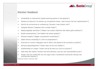 Klanten feedback

                       •     Initiatiefrijk en inspirerend (“goede sparring partner in het gesprek”)

                       •     Denkers en doeners (“ze denken op conceptueel niveau, maar kunnen het ook implementeren”)

                       •     Gericht op vernieuwing en verbetering (“bouwen, maar breken niet”)

                       •     Integrale denkers (“plaatsen het in breder kader”)

                       •     Maatschappelijk betrokken (“hebben ook andere drijfveren dan alleen geld verdienen”)

                       •     Goede samenwerkers (“we hebben het samen gedaan”)

                       •     Scherpe analytici (“leggen onverwachte combinaties”)

                       •     Zetten kennis verstandig in (“slim en pragmatisch”)

                       •     Overzicht en inzicht (“begrijpen wat er leeft in het bedrijf of de overheid en politiek”)

                       •     Serieuze gesprekspartner (“weten waar ze het over hebben”)

                       •     Onafhankelijk en integer (“zitten niet bij de klant om uren te schrijven”)

                       •     Geld meer dan waard (“leveren top-level adviezen voor een zeer aanvaardbare prijs”)

                       •     Zorgen voor een snelle ROI van hun eigen inzet (“combineren technische inbreng met
                             commercieel realisme”)
                       Onderzoek VitaSim, september 2008




BastaGroup bv © maart 2011                                                                                               Pagina
 