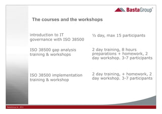 The courses and the workshops


                     introduction to IT          ½ day, max 15 participants
                     governance with ISO 38500

                     ISO 38500 gap analysis      2 day training, 8 hours
                     training & workshops        preparations + homework, 2
                                                 day workshop. 3-7 participants



                     ISO 38500 implementation    2 day training, + homework, 2
                     training & workshop         day workshop. 3-7 participants




BastaGroup bv 2011                               4
 