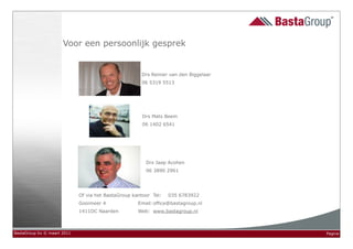 Voor een persoonlijk gesprek


                                                      Drs Reinier van den Biggelaar
                                                      06 5319 5513




                                                       Drs Mats Beem
                                                       06 1402 6541




                                                        Drs Jaap Acohen
                                                        06 3890 2961




                             Of via het BastaGroup kantoor Tel:   035 6783922
                             Gooimeer 4              Email: office@bastagroup.nl
                             1411DC Naarden          Web: www.bastagroup.nl



BastaGroup bv © maart 2011                                                            Pagina
 